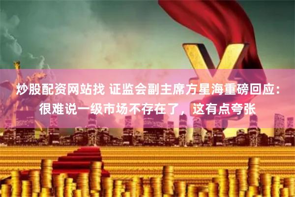 炒股配资网站找 证监会副主席方星海重磅回应：很难说一级市场不存在了，这有点夸张