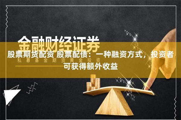 股票期货配资 股票配债：一种融资方式，投资者可获得额外收益