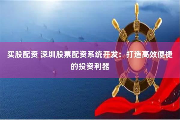 买股配资 深圳股票配资系统开发:打造高效便捷的投资利器
