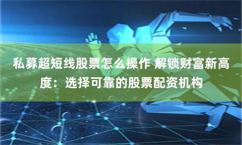 私募超短线股票怎么操作 解锁财富新高度：选择可靠的股票配资机构