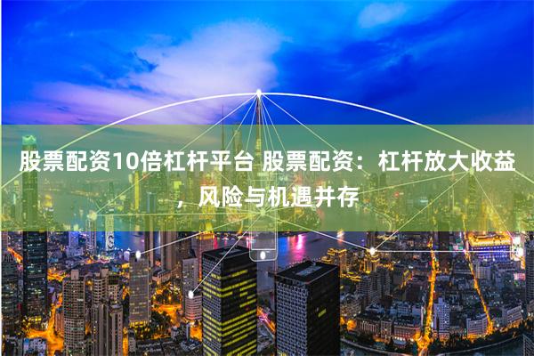 股票配资10倍杠杆平台 股票配资：杠杆放大收益，风险与机遇并存