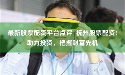 最新股票配资平台点评  抚州股票配资：助力投资，把握财富先机