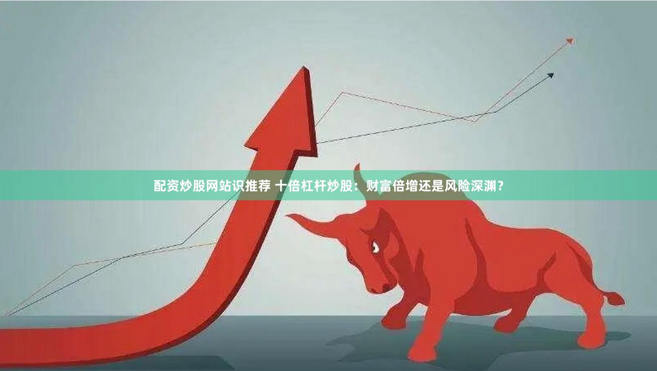 配资炒股网站识推荐 十倍杠杆炒股：财富倍增还是风险深渊？
