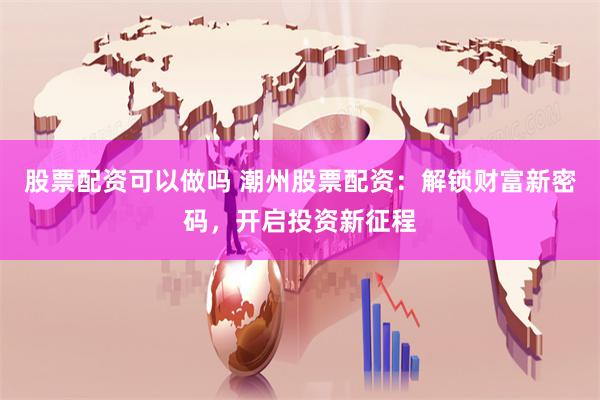 股票配资可以做吗 潮州股票配资：解锁财富新密码，开启投资新征程
