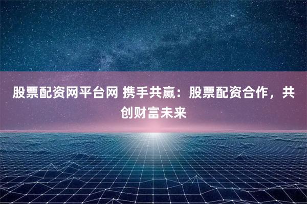 股票配资网平台网 携手共赢：股票配资合作，共创财富未来