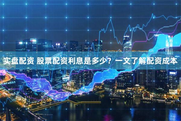 实盘配资 股票配资利息是多少？一文了解配资成本