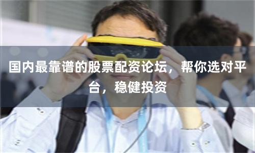 国内最靠谱的股票配资论坛，帮你选对平台，稳健投资