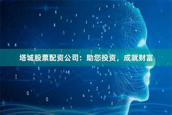 塔城股票配资公司：助您投资，成就财富