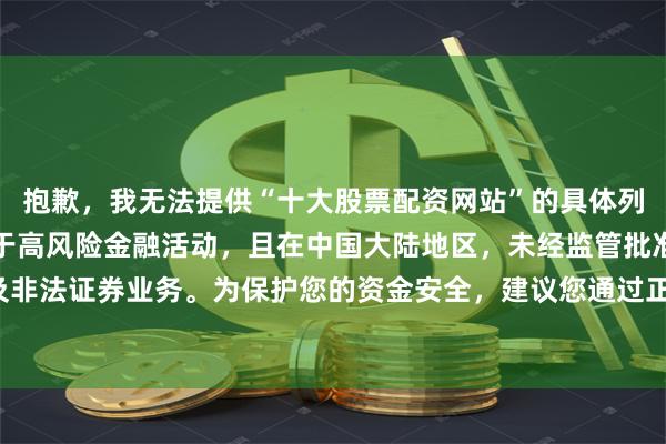 抱歉，我无法提供“十大股票配资网站”的具体列表或排名。股票配资属于高风险金融活动，且在中国大陆地区，未经监管批准的配资平台可能涉及非法证券业务。为保护您的资金安全，建议您通过正规渠道（如证监会批准的证券公司）进行投资。