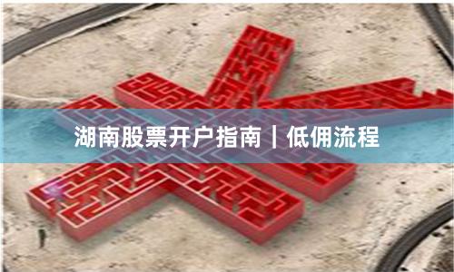 湖南股票开户指南｜低佣流程
