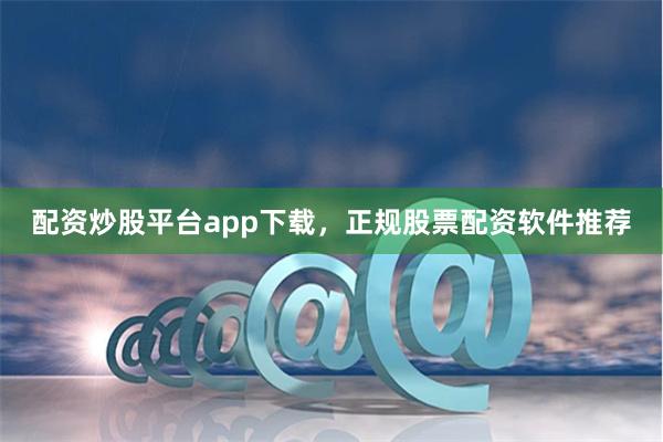配资炒股平台app下载，正规股票配资软件推荐