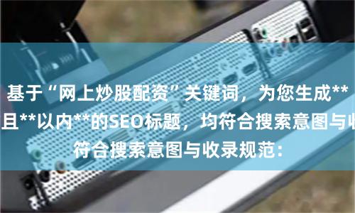 基于“网上炒股配资”关键词，为您生成**不重复**且**以内**的SEO标题，均符合搜索意图与收录规范：
